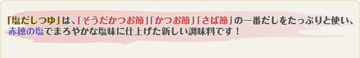 「塩だしつゆ」は、「そうだかつお節」「かつお節」「さば節」の一番だしをたっぷりと使い、
  赤穂の塩でまろやかな塩味に仕上げた新しい調味料です！
