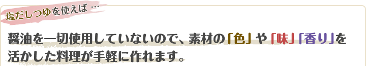 醤油を一切使用していないので、素材の「色」や「味」「香り」を活かした料理が手軽に作れます。