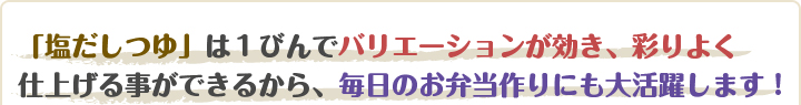 「塩だしつゆ」は１びんでバリエーションが効き、彩りよく仕上げる事ができるから、毎日のお弁当作りにも大活躍します！