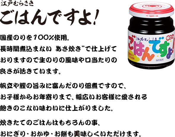 江戸むらさき ごはんですよ！ 国産のりを100%使用。長時間煮込まない“あさ炊き”で仕上げておりますので生のりの風味や口当たりの良さが活きています。帆立や鰹の旨みに富んだのり佃煮ですので、お子様からお年寄りまで、幅広いお客様に愛される飽きのこない味わいに仕上がりました。炊きたてのごはんはもちろんの事、おにぎり・おかゆ・お餅も美味しくいただけます。