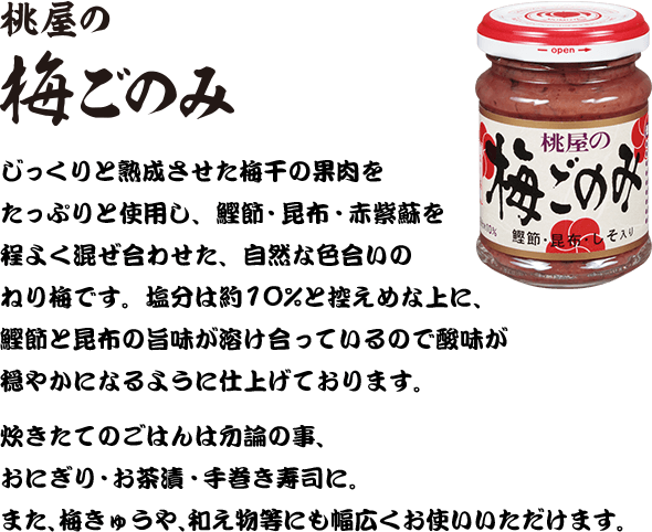 桃屋の梅ごのみ　じっくりと熟成させた梅干の果肉をたっぷりと使用し、鰹節・昆布・赤紫蘇を程よく混ぜ合わせた、自然な色合いのねり梅です。塩分は約10%と控えめな上に、鰹節と昆布の旨味が溶け合っているので酸味が穏やかになるように仕上げております。炊きたてのごはんは勿論の事、おにぎり・お茶漬・手巻き寿司に。また、梅きゅうや、和え物等にも幅広くお使いいただけます。