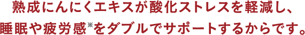 熟成にんにくエキスが酸化ストレスを
								軽減し、睡眠や疲労感※をダブルで
								サポートするからです。