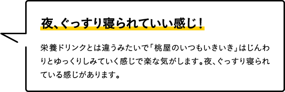 夜、ぐっすり寝られていい感じ！
栄養ドリンクとは違うみたいで「桃屋のいつもいきいき」はじんわりとゆっくりしみていく感じで楽な気がします。夜、ぐっすり寝られている感じがあります。
