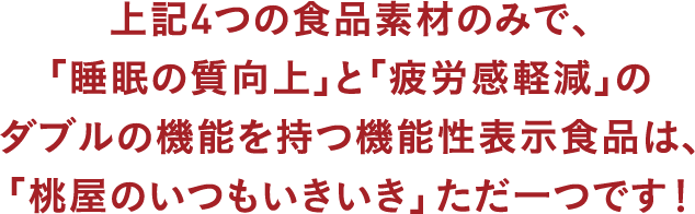 上記4つの食品素材のみで、「睡眠の質向上」と「疲労感軽減」のダブルの機能を持つ機能性表示食品は、「桃屋のいつもいきいき」ただ一つです！