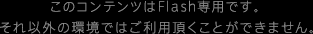 このコンテンツはFlash専用です。それ以外の環境ではご利用頂くことができません。