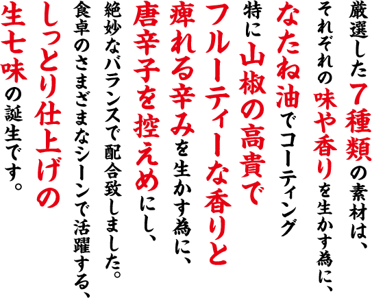 厳選した７種類の素材は、それぞれの味や香りを生かす為に、なたね油でコーティング特に山椒の高貴でフルーティーな香りと痺れる辛みを生かす為に、唐辛子を控えめにし、絶妙なバランスで配合致しました。食卓のさまざまなシーンで活躍する、しっとり仕上げの生七味の誕生です。