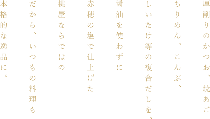 厚削りのかつお、焼あごちりめん、こんぶ、しいたけ等の複合だしを、醤油を使わずに赤穂の塩で仕上げた桃屋ならではの白だしだから、いつもの料理も本格的な逸品に。