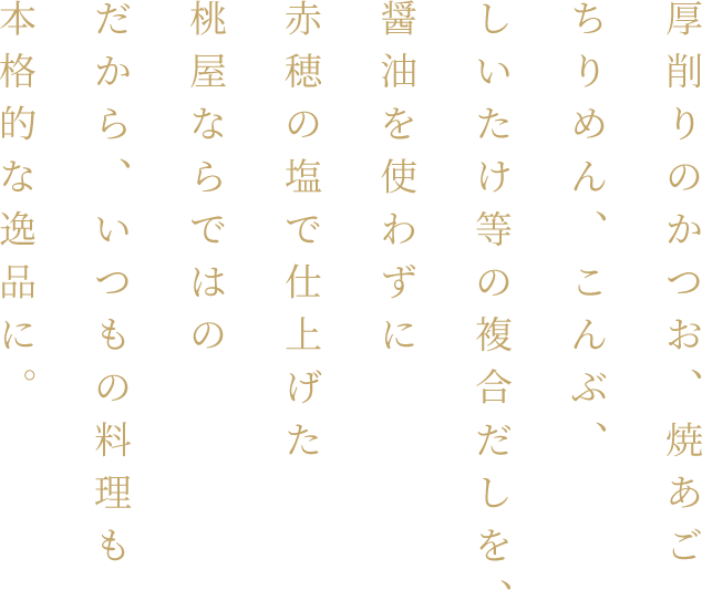 厚削りのかつお、焼あごちりめん、こんぶ、しいたけ等の複合だしを、醤油を使わずに赤穂の塩で仕上げた桃屋ならではの白だしだから、いつもの料理も本格的な逸品に。