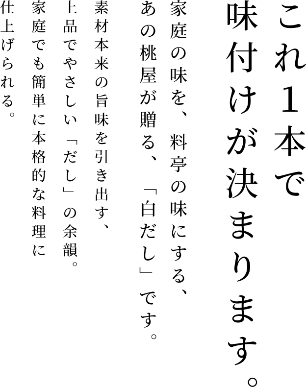 これ１本で味付けが決まります。 - 家庭の味を、料亭の味にする、あの桃屋が贈る、「白だし」です。素材本来の旨味を引き出す、上品でやさしい「だし」の余韻。家庭でも簡単に本格的な料理に仕上げられる。